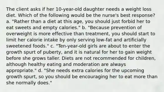 The client asks if her 10-year-old daughter needs a weight loss diet. Which of the following would be the nurse's best response? a. "Rather than a diet at this age, you should just forbid her to eat sweets and empty calories." b. "Because prevention of overweight is more effective than treatment, you should start to limit her calorie intake by only serving low-fat and artificially sweetened foods." c. "Ten-year-old girls are about to enter the growth spurt of puberty, and it is natural for her to gain weight before she grows taller. Diets are not recommended for children, although healthy eating and moderation are always appropriate." d. "She needs extra calories for the upcoming growth spurt, so you should be encouraging her to eat more than she normally does."