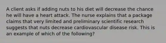 A client asks if adding nuts to his diet will decrease the chance he will have a heart attack. The nurse explains that a package claims that very limited and preliminary scientific research suggests that nuts decrease cardiovascular disease risk. This is an example of which of the following?