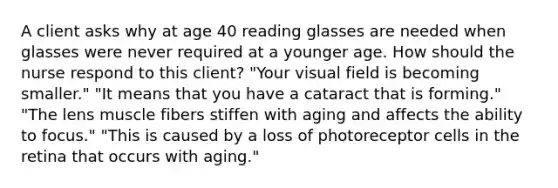 A client asks why at age 40 reading glasses are needed when glasses were never required at a younger age. How should the nurse respond to this client? "Your visual field is becoming smaller." "It means that you have a cataract that is forming." "The lens muscle fibers stiffen with aging and affects the ability to focus." "This is caused by a loss of photoreceptor cells in the retina that occurs with aging."