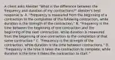 A client asks Aleister "What is the difference between the frequency and duration of my contractions?" Aleister's best response is: A. "Frequency is measured from the beginning of a contraction to the completion of the following contraction, while duration is the strength of the contraction." B. "Frequency is the time between the beginning of one contraction and the beginning of the next contraction, while duration is measured from the beginning of one contraction to the completion of that same contraction." C. "Frequency is the strength of the contraction, while duration is the time between contractions." D. "Frequency is the time it takes the contraction to complete, while duration is the time it takes the contraction to start."