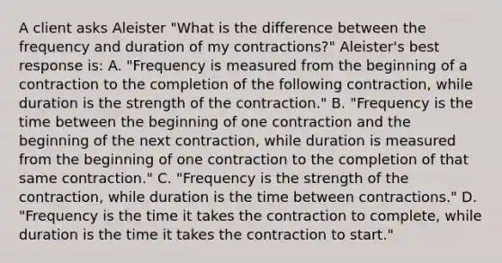 A client asks Aleister "What is the difference between the frequency and duration of my contractions?" Aleister's best response is: A. "Frequency is measured from the beginning of a contraction to the completion of the following contraction, while duration is the strength of the contraction." B. "Frequency is the time between the beginning of one contraction and the beginning of the next contraction, while duration is measured from the beginning of one contraction to the completion of that same contraction." C. "Frequency is the strength of the contraction, while duration is the time between contractions." D. "Frequency is the time it takes the contraction to complete, while duration is the time it takes the contraction to start."