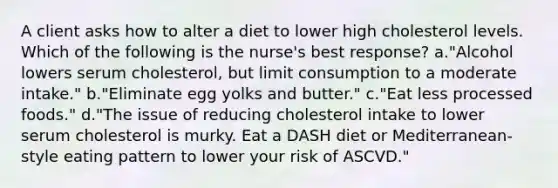 A client asks how to alter a diet to lower high cholesterol levels. Which of the following is the nurse's best response? a."Alcohol lowers serum cholesterol, but limit consumption to a moderate intake." b."Eliminate egg yolks and butter." c."Eat less processed foods." d."The issue of reducing cholesterol intake to lower serum cholesterol is murky. Eat a DASH diet or Mediterranean-style eating pattern to lower your risk of ASCVD."