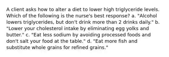 A client asks how to alter a diet to lower high triglyceride levels. Which of the following is the nurse's best response? a. "Alcohol lowers triglycerides, but don't drink more than 2 drinks daily." b. "Lower your cholesterol intake by eliminating egg yolks and butter." c. "Eat less sodium by avoiding processed foods and don't salt your food at the table." d. "Eat more fish and substitute whole grains for refined grains."