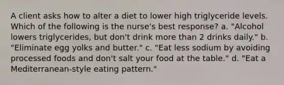 A client asks how to alter a diet to lower high triglyceride levels. Which of the following is the nurse's best response? a. "Alcohol lowers triglycerides, but don't drink more than 2 drinks daily." b. "Eliminate egg yolks and butter." c. "Eat less sodium by avoiding processed foods and don't salt your food at the table." d. "Eat a Mediterranean-style eating pattern."