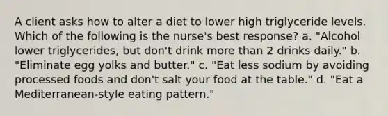 A client asks how to alter a diet to lower high triglyceride levels. Which of the following is the nurse's best response? a. "Alcohol lower triglycerides, but don't drink more than 2 drinks daily." b. "Eliminate egg yolks and butter." c. "Eat less sodium by avoiding processed foods and don't salt your food at the table." d. "Eat a Mediterranean-style eating pattern."