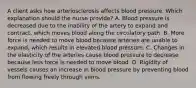 A client asks how arteriosclerosis affects blood pressure. Which explanation should the nurse​ provide? A. Blood pressure is decreased due to the inability of the artery to expand and​ contract, which moves blood along the circulatory path. B. More force is needed to move blood because arteries are unable to​ expand, which results in elevated blood pressure. C. Changes in the elasticity of the arteries cause blood pressure to decrease because less force is needed to move blood. D. Rigidity of vessels causes an increase in blood pressure by preventing blood from flowing freely through veins.