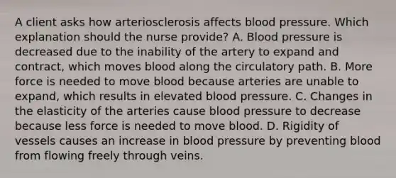 A client asks how arteriosclerosis affects blood pressure. Which explanation should the nurse​ provide? A. Blood pressure is decreased due to the inability of the artery to expand and​ contract, which moves blood along the circulatory path. B. More force is needed to move blood because arteries are unable to​ expand, which results in elevated blood pressure. C. Changes in the elasticity of the arteries cause blood pressure to decrease because less force is needed to move blood. D. Rigidity of vessels causes an increase in blood pressure by preventing blood from flowing freely through veins.