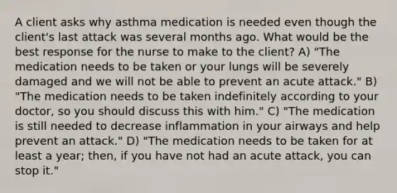 A client asks why asthma medication is needed even though the client's last attack was several months ago. What would be the best response for the nurse to make to the client? A) "The medication needs to be taken or your lungs will be severely damaged and we will not be able to prevent an acute attack." B) "The medication needs to be taken indefinitely according to your doctor, so you should discuss this with him." C) "The medication is still needed to decrease inflammation in your airways and help prevent an attack." D) "The medication needs to be taken for at least a year; then, if you have not had an acute attack, you can stop it."