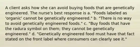 A client asks how she can avoid buying foods that are genetically engineered. The nurse's best response is a. "Foods labeled as 'organic' cannot be genetically engineered." b. "There is no way to avoid genetically engineered foods." c. "Buy foods that have the radura symbol on them; they cannot be genetically engineered." d. "Genetically engineered food must have that fact stated on the front label where consumers can clearly see it."