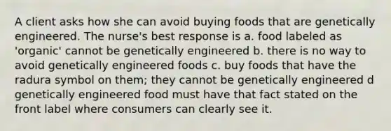 A client asks how she can avoid buying foods that are genetically engineered. The nurse's best response is a. food labeled as 'organic' cannot be genetically engineered b. there is no way to avoid genetically engineered foods c. buy foods that have the radura symbol on them; they cannot be genetically engineered d genetically engineered food must have that fact stated on the front label where consumers can clearly see it.