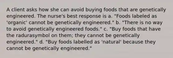 A client asks how she can avoid buying foods that are genetically engineered. The nurse's best response is a. "Foods labeled as 'organic' cannot be genetically engineered." b. "There is no way to avoid genetically engineered foods." c. "Buy foods that have the radurasymbol on them; they cannot be genetically engineered." d. "Buy foods labelled as 'natural' because they cannot be genetically engineered."