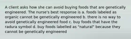 A client asks how she can avoid buying foods that are genetically engineered. The nurse's best response is a. foods labeled as organic cannot be genetically engineered b. there is no way to avoid genetically engineered food c. buy foods that have the radura symbol d. buy foods labelled as "natural" because they cannot be genetically engineered