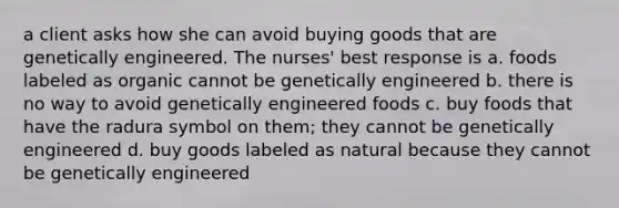 a client asks how she can avoid buying goods that are genetically engineered. The nurses' best response is a. foods labeled as organic cannot be genetically engineered b. there is no way to avoid genetically engineered foods c. buy foods that have the radura symbol on them; they cannot be genetically engineered d. buy goods labeled as natural because they cannot be genetically engineered