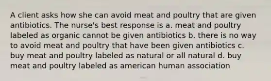 A client asks how she can avoid meat and poultry that are given antibiotics. The nurse's best response is a. meat and poultry labeled as organic cannot be given antibiotics b. there is no way to avoid meat and poultry that have been given antibiotics c. buy meat and poultry labeled as natural or all natural d. buy meat and poultry labeled as american human association