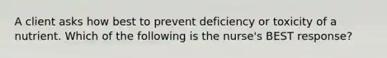 A client asks how best to prevent deficiency or toxicity of a nutrient. Which of the following is the nurse's BEST response?