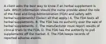 A client asks the best way to know if an herbal supplement is safe. Which information should the nurse provide about the role of the Food and Drug Administration​ (FDA) and safety with herbal​ supplements? (Select all that​ apply.) A. The FDA tests all herbal supplements. B. The FDA has no authority over the sale of herbal supplements. C. The manufacturer must report results of clinical trials to the FDA. D. The FDA has the authority to pull supplements off the market. E. The FDA keeps records of reported adverse events.