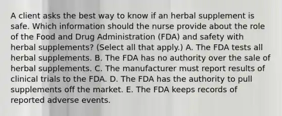 A client asks the best way to know if an herbal supplement is safe. Which information should the nurse provide about the role of the Food and Drug Administration​ (FDA) and safety with herbal​ supplements? (Select all that​ apply.) A. The FDA tests all herbal supplements. B. The FDA has no authority over the sale of herbal supplements. C. The manufacturer must report results of clinical trials to the FDA. D. The FDA has the authority to pull supplements off the market. E. The FDA keeps records of reported adverse events.