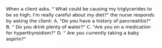 When a client asks, " What could be causing my triglycerides to be so high; I'm really careful about my diet?" the nurse responds by asking the client: A. "Do you have a history of pancreatitis?" B. " Do you drink plenty of water?" C. "Are you on a medication for hyperthyroidism?" D. " Are you currently taking a baby aspirin?"