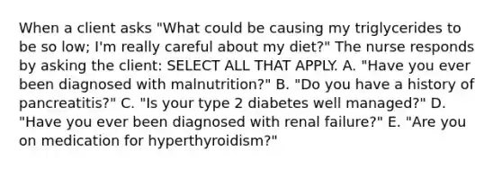 When a client asks "What could be causing my triglycerides to be so low; I'm really careful about my diet?" The nurse responds by asking the client: SELECT ALL THAT APPLY. A. "Have you ever been diagnosed with malnutrition?" B. "Do you have a history of pancreatitis?" C. "Is your type 2 diabetes well managed?" D. "Have you ever been diagnosed with renal failure?" E. "Are you on medication for hyperthyroidism?"