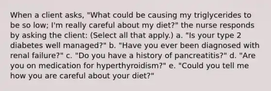 When a client asks, "What could be causing my triglycerides to be so low; I'm really careful about my diet?" the nurse responds by asking the client: (Select all that apply.) a. "Is your type 2 diabetes well managed?" b. "Have you ever been diagnosed with renal failure?" c. "Do you have a history of pancreatitis?" d. "Are you on medication for hyperthyroidism?" e. "Could you tell me how you are careful about your diet?"