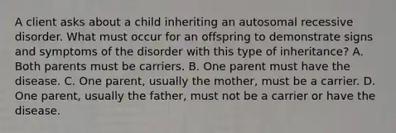 A client asks about a child inheriting an autosomal recessive disorder. What must occur for an offspring to demonstrate signs and symptoms of the disorder with this type of inheritance? A. Both parents must be carriers. B. One parent must have the disease. C. One parent, usually the mother, must be a carrier. D. One parent, usually the father, must not be a carrier or have the disease.