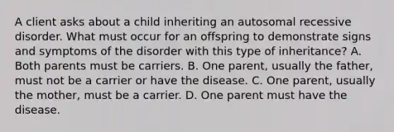 A client asks about a child inheriting an autosomal recessive disorder. What must occur for an offspring to demonstrate signs and symptoms of the disorder with this type of inheritance? A. Both parents must be carriers. B. One parent, usually the father, must not be a carrier or have the disease. C. One parent, usually the mother, must be a carrier. D. One parent must have the disease.