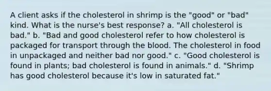 A client asks if the cholesterol in shrimp is the "good" or "bad" kind. What is the nurse's best response? a. "All cholesterol is bad." b. "Bad and good cholesterol refer to how cholesterol is packaged for transport through the blood. The cholesterol in food in unpackaged and neither bad nor good." c. "Good cholesterol is found in plants; bad cholesterol is found in animals." d. "Shrimp has good cholesterol because it's low in saturated fat."