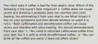 The client asks if coffee is bad for their peptic ulcer. Which of the following is the nurse's best response? a. Coffee does not cause ulcers and drinking it probably does not interfere with ulcer healing. You eliminating it from your diet to see What impact it has on your symptoms and then decide whether to avoid it or not b. "Both caffeinated and decaffeinated coffce can cause ulcers and interfere with ulcer healing. You should eliminate both from your diet.' c. "You need to eliminate caffeinated coffee from your diet, but it is safe to drink decaffeinated coffee.' d. "You can drink all the coffee you want; it does not affect ulcers"