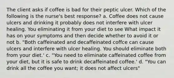 The client asks if coffee is bad for their peptic ulcer. Which of the following is the nurse's best response? a. Coffee does not cause ulcers and drinking it probably does not interfere with ulcer healing. You eliminating it from your diet to see What impact it has on your symptoms and then decide whether to avoid it or not b. "Both caffeinated and decaffeinated coffce can cause ulcers and interfere with ulcer healing. You should eliminate both from your diet.' c. "You need to eliminate caffeinated coffee from your diet, but it is safe to drink decaffeinated coffee.' d. "You can drink all the coffee you want; it does not affect ulcers"