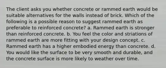 The client asks you whether concrete or rammed earth would be suitable alternatives for the walls instead of brick. Which of the following is a possible reason to suggest rammed earth as preferable to reinforced concrete? a. Rammed earth is stronger than reinforced concrete. b. You feel the color and striations of rammed earth are more fitting with your design concept. c. Rammed earth has a higher embodied energy than concrete. d. You would like the surface to be very smooth and durable, and the concrete surface is more likely to weather over time.