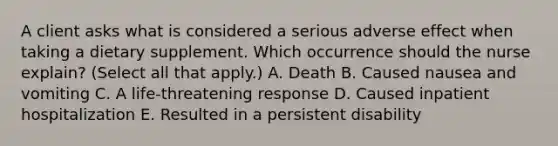 A client asks what is considered a serious adverse effect when taking a dietary supplement. Which occurrence should the nurse​ explain? (Select all that​ apply.) A. Death B. Caused nausea and vomiting C. A​ life-threatening response D. Caused inpatient hospitalization E. Resulted in a persistent disability