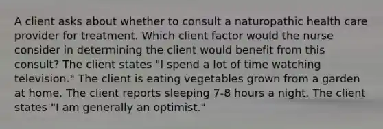 A client asks about whether to consult a naturopathic health care provider for treatment. Which client factor would the nurse consider in determining the client would benefit from this consult? The client states "I spend a lot of time watching television." The client is eating vegetables grown from a garden at home. The client reports sleeping 7-8 hours a night. The client states "I am generally an optimist."