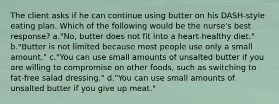 The client asks if he can continue using butter on his DASH-style eating plan. Which of the following would be the nurse's best response? a."No, butter does not fit into a heart-healthy diet." b."Butter is not limited because most people use only a small amount." c."You can use small amounts of unsalted butter if you are willing to compromise on other foods, such as switching to fat-free salad dressing." d."You can use small amounts of unsalted butter if you give up meat."