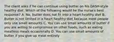 The client asks if he can continue using butter on his DASH-style healthy diet. Which of the following would be the nurse's best response? A. No, butter does not fit into a heart healthy diet B. Butter is not limited in a heart healthy diet because most people only use small amounts C. You can use small amounts of butter if you are willing to compromise on other foods, such as eating meatless meals occasionally D. You can use small amounts of butter if you give up meat entirely