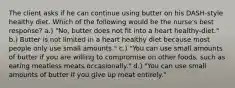 The client asks if he can continue using butter on his DASH-style healthy diet. Which of the following would be the nurse's best response? a.) "No, butter does not fit into a heart healthy-diet." b.) Butter is not limited in a heart healthy diet because most people only use small amounts." c.) "You can use small amounts of butter if you are willing to compromise on other foods, such as eating meatless meats occasionally." d.) "You can use small amounts of butter if you give up meat entirely."