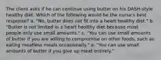 The client asks if he can continue using butter on his DASH-style healthy diet. Which of the following would be the nurse's best response? a. "No, butter does not fit into a heart healthy diet." b. "Butter is not limited in a heart healthy diet because most people only use small amounts." c. "You can use small amounts of butter if you are willing to compromise on other foods, such as eating meatless meals occasionally." d. "You can use small amounts of butter if you give up meat entirely."