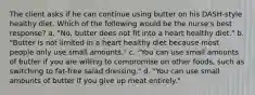 The client asks if he can continue using butter on his DASH-style healthy diet. Which of the following would be the nurse's best response? a. "No, butter does not fit into a heart healthy diet." b. "Butter is not limited in a heart healthy diet because most people only use small amounts." c. "You can use small amounts of butter if you are willing to compromise on other foods, such as switching to fat-free salad dressing." d. "You can use small amounts of butter if you give up meat entirely."