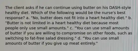 The client asks if he can continue using butter on his DASH-style healthy diet. Which of the following would be the nurse's best response? a. "No, butter does not fit into a heart healthy diet." b. "Butter is not limited in a heart healthy diet because most people only use small amounts." c. "You can use small amounts of butter if you are willing to compromise on other foods, such as switching to fat-free salad dressing." d. "You can use small amounts of butter if you give up meat entirely."