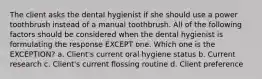 The client asks the dental hygienist if she should use a power toothbrush instead of a manual toothbrush. All of the following factors should be considered when the dental hygienist is formulating the response EXCEPT one. Which one is the EXCEPTION? a. Client's current oral hygiene status b. Current research c. Client's current flossing routine d. Client preference