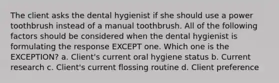 The client asks the dental hygienist if she should use a power toothbrush instead of a manual toothbrush. All of the following factors should be considered when the dental hygienist is formulating the response EXCEPT one. Which one is the EXCEPTION? a. Client's current oral hygiene status b. Current research c. Client's current flossing routine d. Client preference