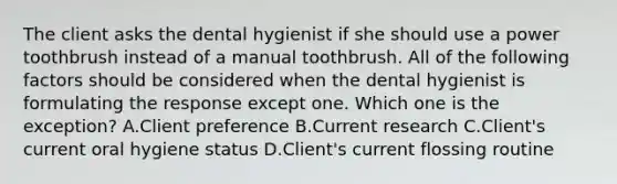 The client asks the dental hygienist if she should use a power toothbrush instead of a manual toothbrush. All of the following factors should be considered when the dental hygienist is formulating the response except one. Which one is the exception? A.Client preference B.Current research C.Client's current oral hygiene status D.Client's current flossing routine