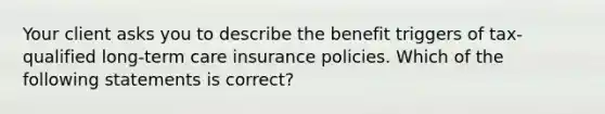 Your client asks you to describe the benefit triggers of tax-qualified long-term care insurance policies. Which of the following statements is correct?