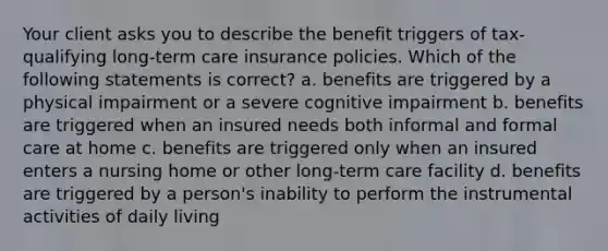 Your client asks you to describe the benefit triggers of tax-qualifying long-term care insurance policies. Which of the following statements is correct? a. benefits are triggered by a physical impairment or a severe cognitive impairment b. benefits are triggered when an insured needs both informal and formal care at home c. benefits are triggered only when an insured enters a nursing home or other long-term care facility d. benefits are triggered by a person's inability to perform the instrumental activities of daily living