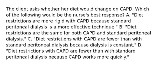 The client asks whether her diet would change on CAPD. Which of the following would be the nurse's best response? A. "Diet restrictions are more rigid with CAPD because standard peritoneal dialysis is a more effective technique." B. "Diet restrictions are the same for both CAPD and standard peritoneal dialysis." C. "Diet restrictions with CAPD are fewer than with standard peritoneal dialysis because dialysis is constant." D. "Diet restrictions with CAPD are fewer than with standard peritoneal dialysis because CAPD works more quickly."