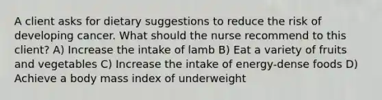 A client asks for dietary suggestions to reduce the risk of developing cancer. What should the nurse recommend to this client? A) Increase the intake of lamb B) Eat a variety of fruits and vegetables C) Increase the intake of energy-dense foods D) Achieve a body mass index of underweight