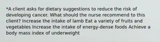 *A client asks for dietary suggestions to reduce the risk of developing cancer. What should the nurse recommend to this client? Increase the intake of lamb Eat a variety of fruits and vegetables Increase the intake of energy-dense foods Achieve a body mass index of underweight