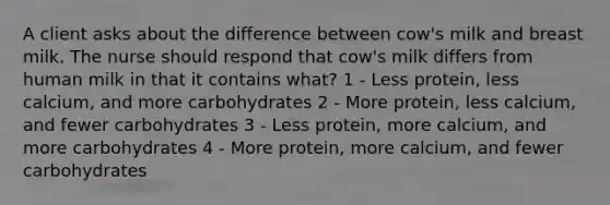 A client asks about the difference between cow's milk and breast milk. The nurse should respond that cow's milk differs from human milk in that it contains what? 1 - Less protein, less calcium, and more carbohydrates 2 - More protein, less calcium, and fewer carbohydrates 3 - Less protein, more calcium, and more carbohydrates 4 - More protein, more calcium, and fewer carbohydrates