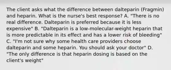 The client asks what the difference between dalteparin (Fragmin) and heparin. What is the nurse's best response? A. "There is no real difference. Dalteparin is preferred because it is less expensive" B. "Dalteparin is a low-molecular-weight heparin that is more predictable in its effect and has a lower risk of bleeding" C. "I'm not sure why some health care providers choose dalteparin and some heparin. You should ask your doctor" D. "The only difference is that heparin dosing is based on the client's weight"