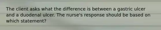 The client asks what the difference is between a gastric ulcer and a duodenal ulcer. The nurse's response should be based on which statement?