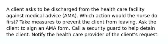 A client asks to be discharged from the health care facility against medical advice (AMA). Which action would the nurse do first? Take measures to prevent the client from leaving. Ask the client to sign an AMA form. Call a security guard to help detain the client. Notify the health care provider of the client's request.